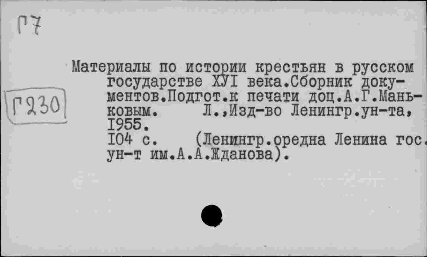 ﻿Р7
mo
Материалы по истории крестьян в русском государстве ХУІ века.Сборник документов.Подгот.к печати доц.А.Г.Мань-ковым. Л.,Изд-во Ленингр.ун-та» 1955.
104 с. (Ленингр.оредна Ленина гос ун-т им.А.А.Жданова).